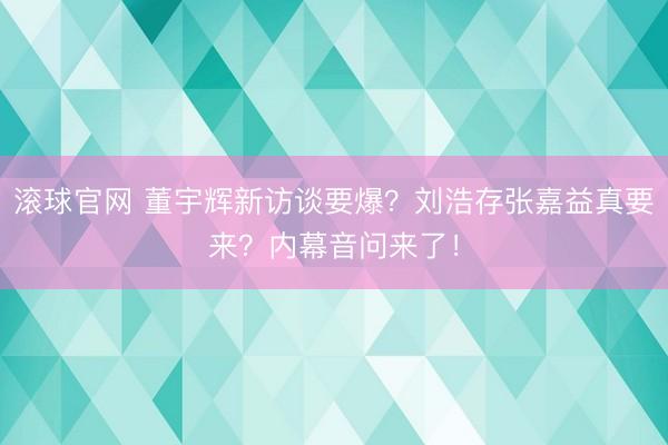 滾球官網 董宇輝新訪談要爆？劉浩存張嘉益真要來？內幕音問來了！