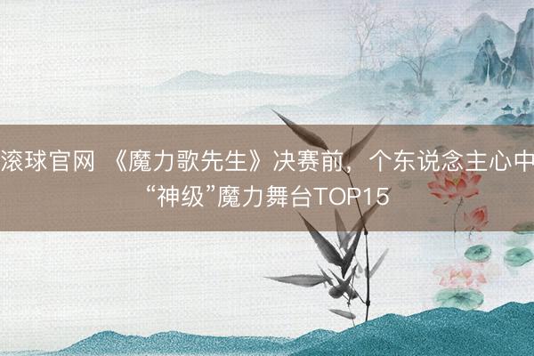 滾球官網(wǎng) 《魔力歌先生》決賽前，個東說念主心中“神級”魔力舞臺TOP15