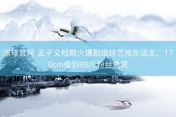 滾球官網 孟子義檔期火爆劇組綜藝搶東談主，170cm瘦到88斤粉絲急哭