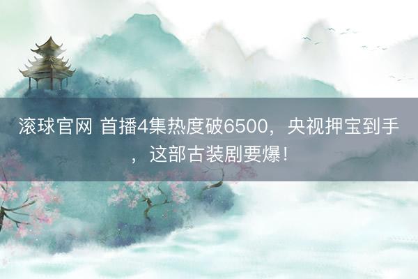 滾球官網 首播4集熱度破6500，央視押寶到手，這部古裝劇要爆！