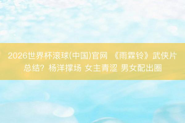 2026世界杯滾球(中國)官網 《雨霖鈴》武俠片總結？楊洋撐場 女主青澀 男女配出圈