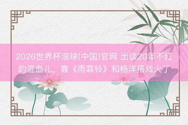 2026世界杯滾球(中國)官網 出談20年不紅的混血兒，靠《雨霖鈴》和楊洋搭戲火了