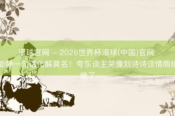 滚球官网 - 2026世界杯滚球(中国)官网 伊能静一句话化解莫名！夸东谈主哭像刘诗诗这情商绝了