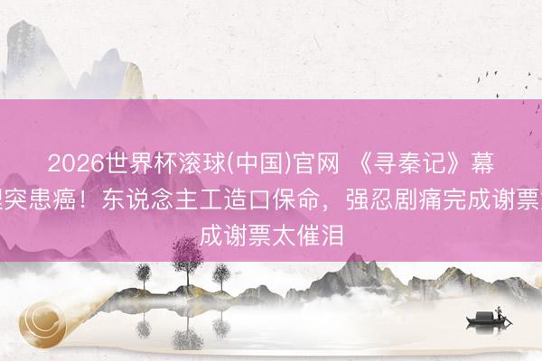 2026世界杯滚球(中国)官网 《寻秦记》幕后主理突患癌！东说念主工造口保命，强忍剧痛完成谢票太催泪