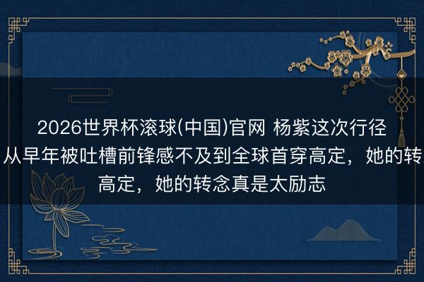 2026世界杯滚球(中国)官网 杨紫这次行径造型太圈粉,从早年被吐槽前锋感不及到全球首穿高定,她的转念真是太励志