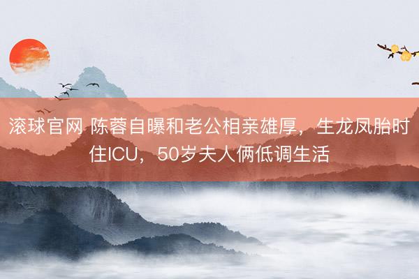 滚球官网 陈蓉自曝和老公相亲雄厚,生龙凤胎时住ICU,50岁夫人俩低调生活