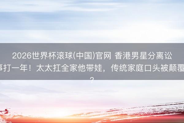 2026世界杯滚球(中国)官网 香港男星分离讼事打一年!太太扛全家他带娃,传统家庭口头被颠覆?
