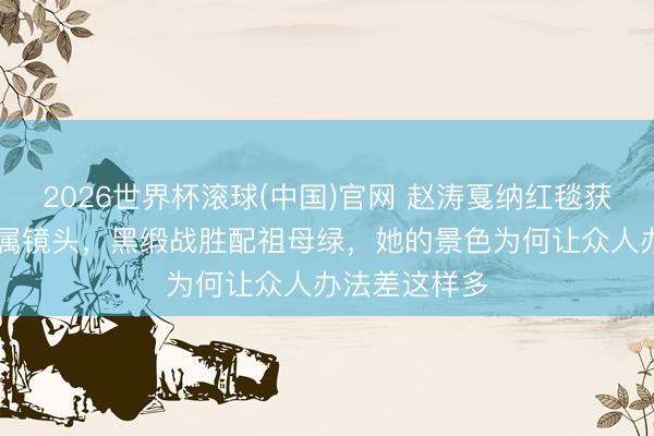 2026世界杯滚球(中国)官网 赵涛戛纳红毯获官方90秒专属镜头,黑缎战胜配祖母绿,她的景色为何让众人办法差这样多