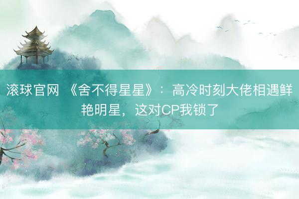 滾球官網 《舍不得星星》：高冷時刻大佬相遇鮮艷明星，這對CP我鎖了