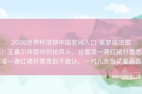 2026世界杯滾球中國官網入口 奚夢瑤法國古堡補辦婚典內場曝光！王嘉爾伴郎帥到搶風頭，谷愛凌一襲紅裙好意思到不敢認，一對兒女當花童畫面太催淚