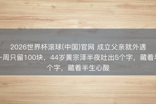 2026世界杯滾球(中國)官網 成立父親就外遇，姆媽一周只留100塊，44歲黃宗澤半夜吐出5個字，藏著半生心酸