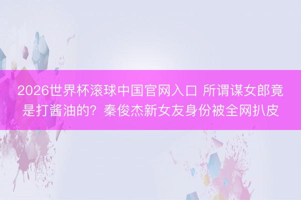 2026世界杯滾球中國官網入口 所謂謀女郎竟是打醬油的？秦俊杰新女友身份被全網扒皮