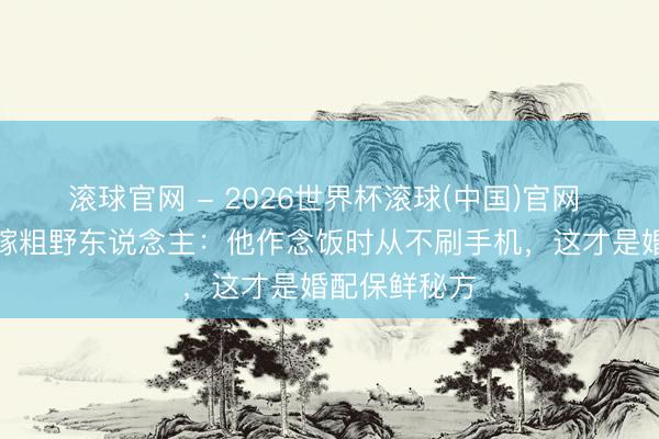 滾球官網 - 2026世界杯滾球(中國)官網 前國乒女神嫁粗野東說念主：他作念飯時從不刷手機，這才是婚配保鮮秘方