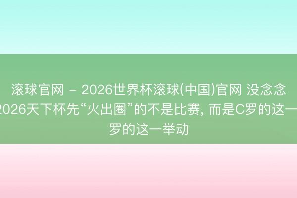 滾球官網 - 2026世界杯滾球(中國)官網 沒念念到， 2026天下杯先“火出圈”的不是比賽， 而是C羅的這一舉動