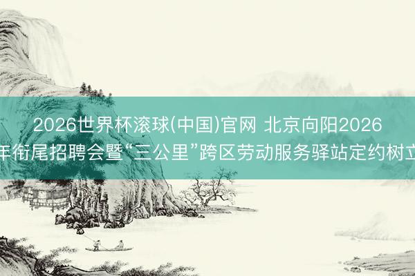 2026世界杯滾球(中國)官網 北京向陽2026年銜尾招聘會暨“三公里”跨區勞動服務驛站定約樹立
