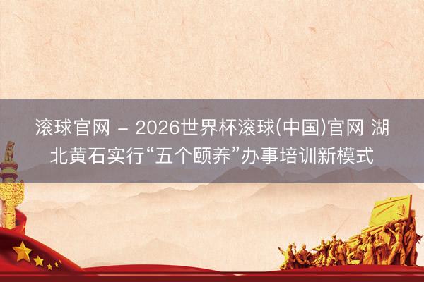 滾球官網(wǎng) - 2026世界杯滾球(中國)官網(wǎng) 湖北黃石實(shí)行“五個(gè)頤養(yǎng)”辦事培訓(xùn)新模式