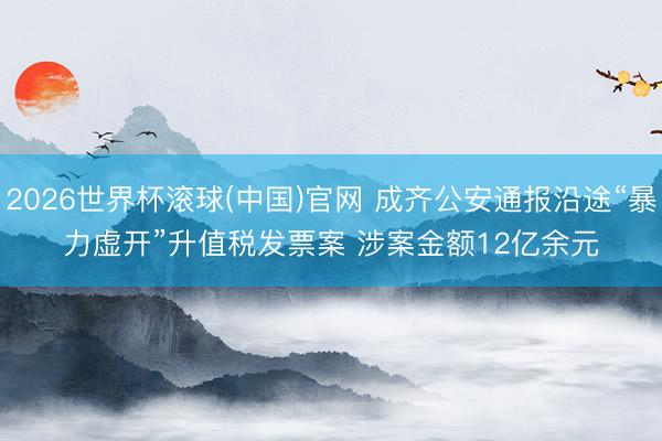 2026世界杯滾球(中國)官網(wǎng) 成齊公安通報(bào)沿途“暴力虛開”升值稅發(fā)票案 涉案金額12億余元