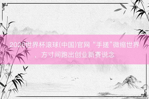 2026世界杯滾球(中國)官網 “手搓”微縮世界，方寸間跑出創(chuàng)業(yè)新賽說念