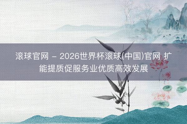 滾球官網(wǎng) - 2026世界杯滾球(中國(guó))官網(wǎng) 擴(kuò)能提質(zhì)促服務(wù)業(yè)優(yōu)質(zhì)高效發(fā)展