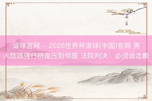 滾球官網 - 2026世界杯滾球(中國)官網 男人地鐵強行擠座壓到鄰座 法院判決：必須說念歉