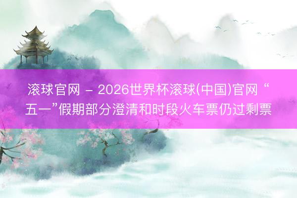 滾球官網 - 2026世界杯滾球(中國)官網 “五一”假期部分澄清和時段火車票仍過剩票