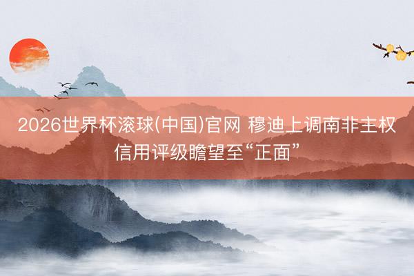 2026世界杯滾球(中國)官網 穆迪上調南非主權信用評級瞻望至“正面”