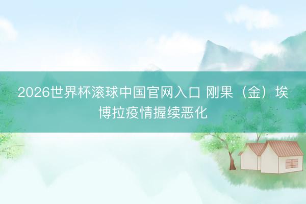 2026世界杯滾球中國官網入口 剛果（金）埃博拉疫情握續(xù)惡化