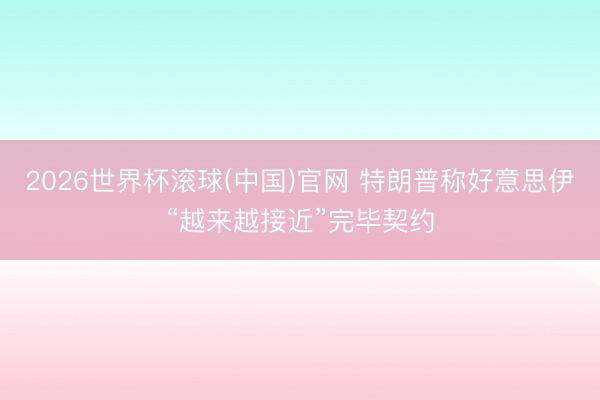 2026世界杯滾球(中國)官網 特朗普稱好意思伊“越來越接近”完畢契約