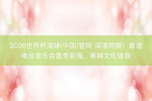 2026世界杯滾球(中國)官網 深港同頻！香港電臺音樂會首秀前海，奏響文化強音