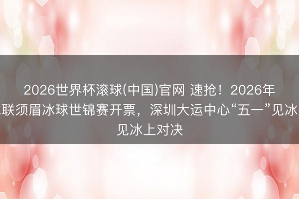 2026世界杯滾球(中國)官網 速搶！2026年國外冰聯須眉冰球世錦賽開票，深圳大運中心“五一”見冰上對決