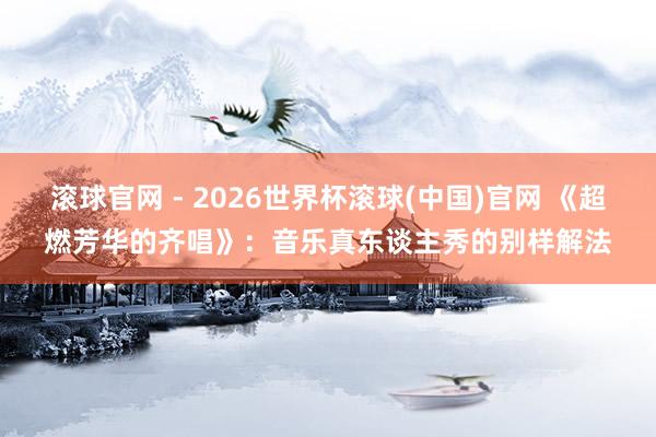 滾球官網(wǎng) - 2026世界杯滾球(中國)官網(wǎng) 《超燃芳華的齊唱》：音樂真東談主秀的別樣解法