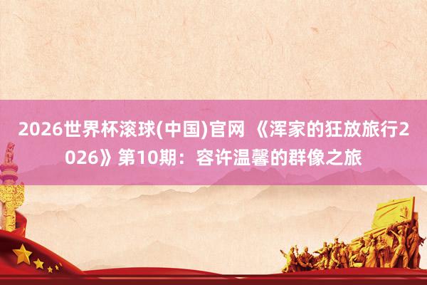 2026世界杯滾球(中國)官網 《渾家的狂放旅行2026》第10期：容許溫馨的群像之旅