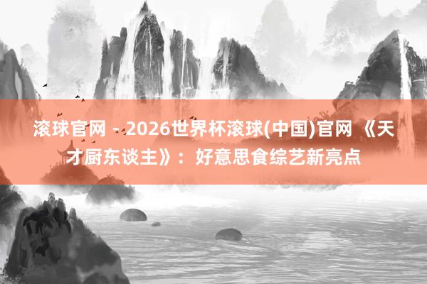 滾球官網 - 2026世界杯滾球(中國)官網 《天才廚東談主》：好意思食綜藝新亮點