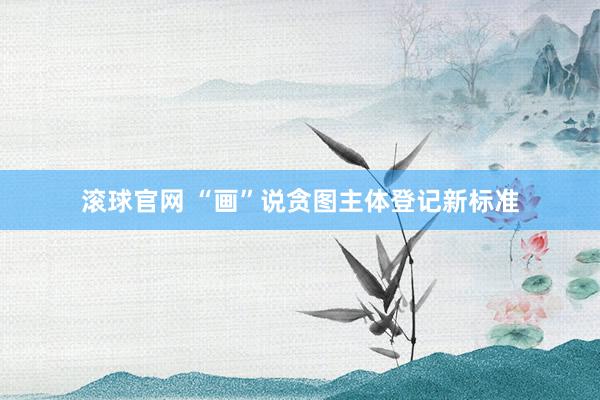 滾球官網 “畫”說貪圖主體登記新標準