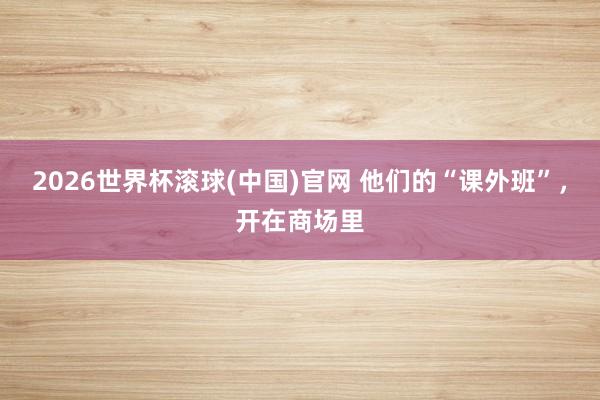 2026世界杯滾球(中國)官網 他們的“課外班”，開在商場里