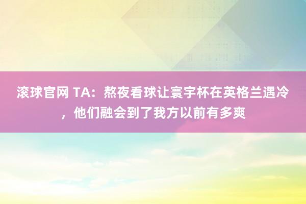 滾球官網 TA:熬夜看球讓寰宇杯在英格蘭遇冷,他們融會到了我方以前有多爽