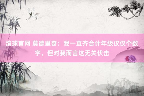 滾球官網(wǎng) 莫德里奇：我一直齊合計年級僅僅個數(shù)字，但對我而言這無關(guān)伏擊