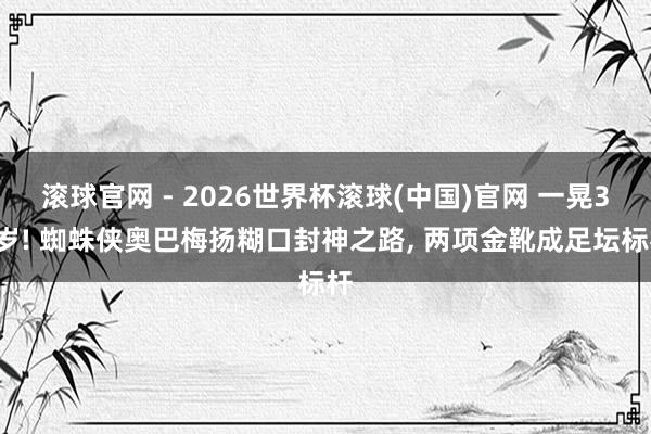 滾球官網 - 2026世界杯滾球(中國)官網 一晃37歲! 蜘蛛俠奧巴梅揚糊口封神之路, 兩項金靴成足壇標桿