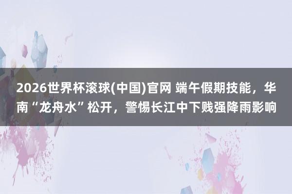 2026世界杯滾球(中國)官網 端午假期技能，華南“龍舟水”松開，警惕長江中下賤強降雨影響