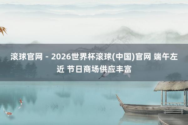 滾球官網 - 2026世界杯滾球(中國)官網 端午左近 節日商場供應豐富