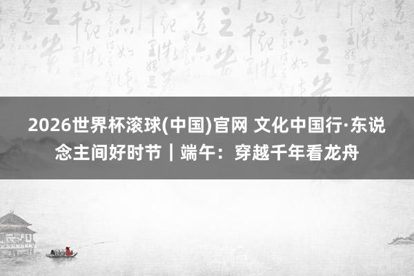 2026世界杯滾球(中國)官網 文化中國行·東說念主間好時節｜端午：穿越千年看龍舟