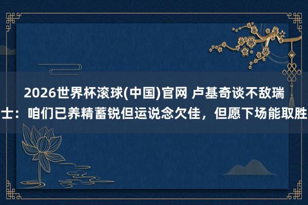 2026世界杯滾球(中國)官網 盧基奇談不敵瑞士：咱們已養精蓄銳但運說念欠佳，但愿下場能取勝