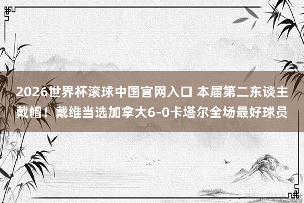 2026世界杯滾球中國官網入口 本屆第二東談主戴帽！戴維當選加拿大6-0卡塔爾全場最好球員