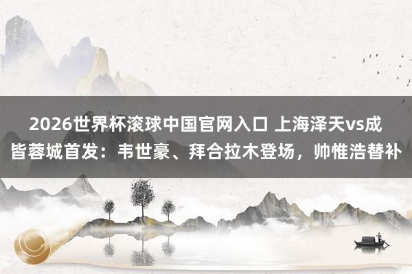 2026世界杯滾球中國(guó)官網(wǎng)入口 上海澤天vs成皆蓉城首發(fā)：韋世豪、拜合拉木登場(chǎng)，帥惟浩替補(bǔ)