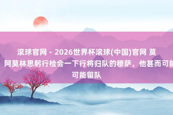 滾球官網(wǎng) - 2026世界杯滾球(中國)官網(wǎng) 莫雷托：阿莫林思躬行檢會一下行將歸隊的穆薩，他甚而可能留隊