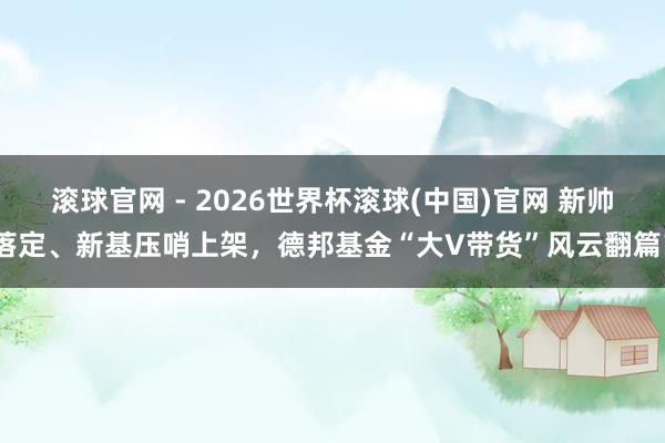 滾球官網 - 2026世界杯滾球(中國)官網 新帥落定、新基壓哨上架，德邦基金“大V帶貨”風云翻篇？