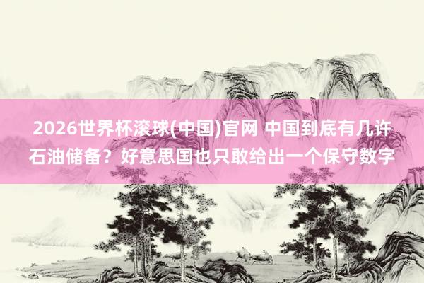 2026世界杯滾球(中國(guó))官網(wǎng) 中國(guó)到底有幾許石油儲(chǔ)備？好意思國(guó)也只敢給出一個(gè)保守?cái)?shù)字