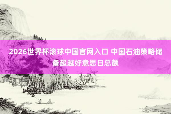 2026世界杯滾球中國官網入口 中國石油策略儲備超越好意思日總額