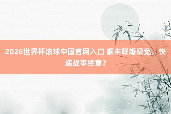 2026世界杯滾球中國官網入口 順豐聯婚極兔，快遞戰事終章？