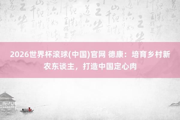 2026世界杯滾球(中國)官網(wǎng) 德康：培育鄉(xiāng)村新農(nóng)東談主，打造中國定心肉